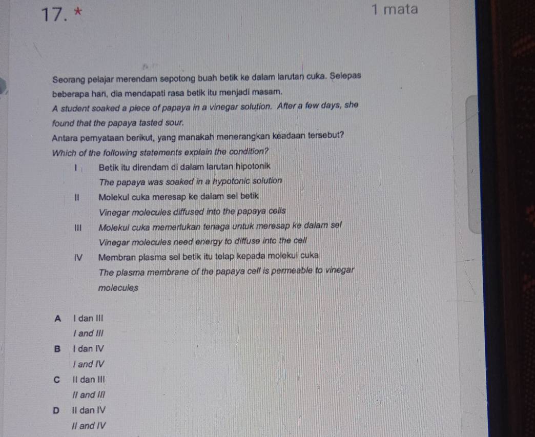mata
Seorang pelajar merendam sepotong buah betik ke dalam larutan cuka. Selepas
beberapa har, dia mendapati rasa betik itu menjadi masam.
A student soaked a piece of papaya in a vinegar solution. After a few days, she
found that the papaya tasted sour.
Antara peryataan berikut, yang manakah menerangkan keadaan tersebut?
Which of the following statements explain the condition?
Betik itu direndam di dalam larutan hipotonik
The papaya was soaked in a hypotonic solution
| Molekul cuka meresap ke dalam sel betik
Vinegar molecules diffused into the papaya cells
Molekui cuka memerlukan tenaga untuk meresap ke dalam sel
Vinegar molecules need energy to diffuse into the cell
IV Membran plasma sel betik itu telap kepada molekul cuka
The plasma membrane of the papaya cell is permeable to vinegar
molecules
A l dan III
I and III
B I dan IV
I and IV
C Il dan III
II and III
D II dan IV
II and IV