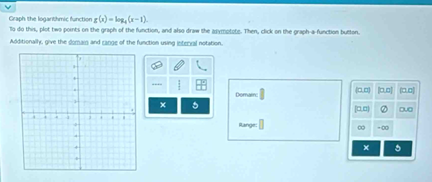 Graph the logarithmic function g(x)=log _4(x-1). 
To do this, plot two points on the graph of the function, and also draw the asymptote. Then, click on the graph-a-function button. 
Additionally, give the domain and range of the function using interval notation.
(□ ,□ ) [□ ,□ ] C 
Domain: ,□] 
×
[□ ,□ ) □v□ 
Range:
∞ - ∞
x 5