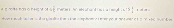 A giraffe has a height of 4 3/5 meters. An elephant has a height of 2 1/4 meters. 
How much taller is the giraffe than the elephant? Enter your answer as a mixed number.