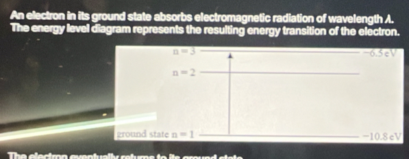 An electron in its ground state absorbs electromagnetic radiation of wavelength A. 
The energy level diagram represents the resulting energy transition of the electron.
n=3 −6.5eV
n=2
ground state n=1 -10.8 eV