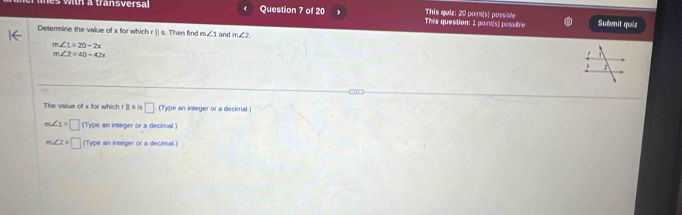 This quiz: 20 point(s) possible Submit quiz
This question: 1 point(s) possible
Determine the value of x for which r || s. Then find m∠ 1 and m∠ 2
m∠ 1=20-2x
m∠ 2=40-42x

The value of x for which r [] s is □. (Type an integer or a decimal.)
m∠ 1=□ (Type an integer or a decimal.)
m∠ 2=□ (Type an integer or a decimal.)