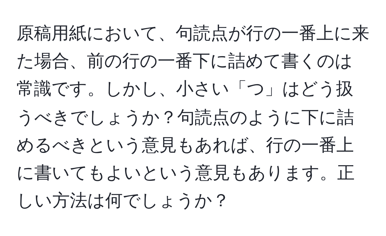 原稿用紙において、句読点が行の一番上に来た場合、前の行の一番下に詰めて書くのは常識です。しかし、小さい「つ」はどう扱うべきでしょうか？句読点のように下に詰めるべきという意見もあれば、行の一番上に書いてもよいという意見もあります。正しい方法は何でしょうか？