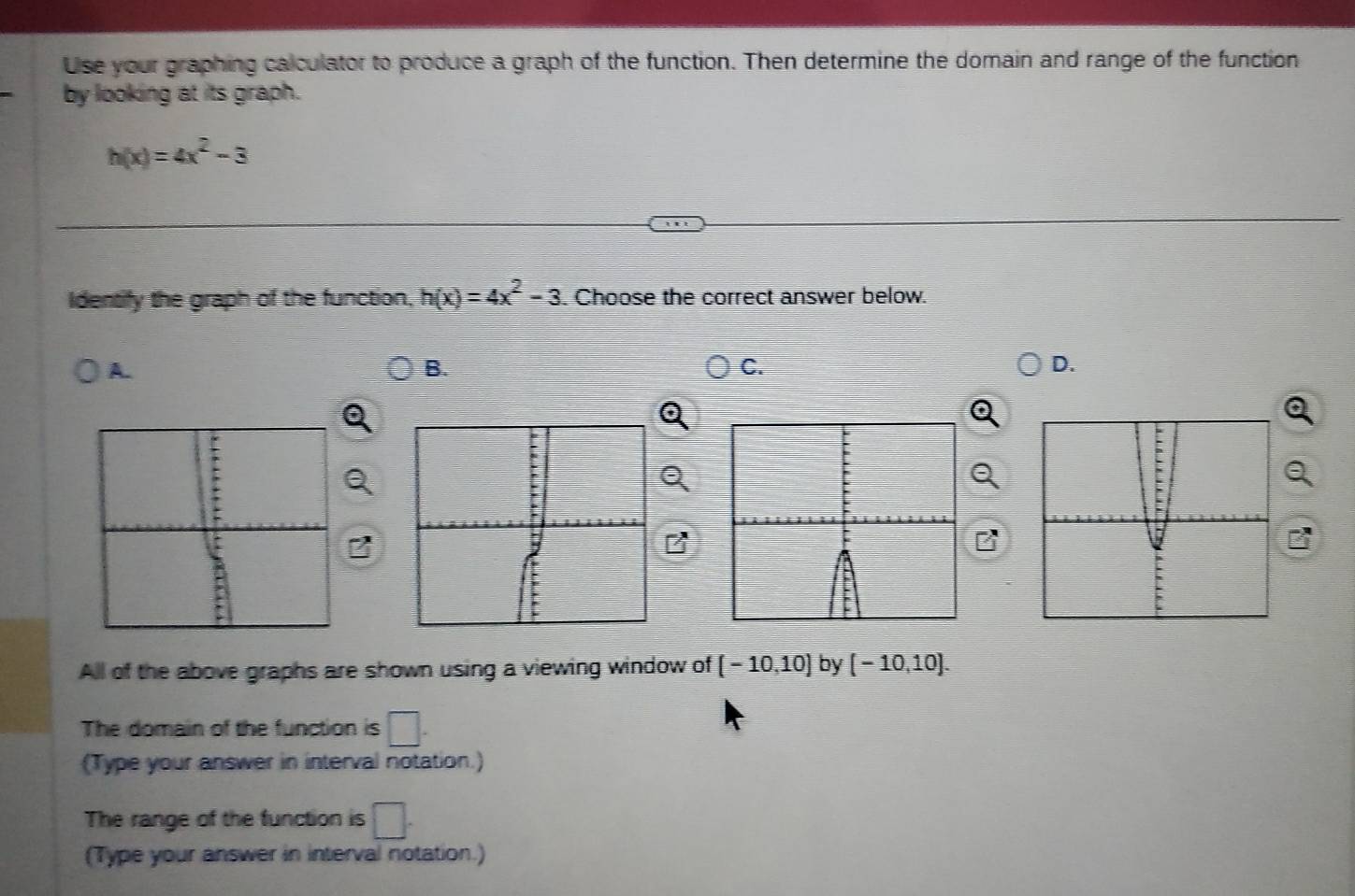 Use your graphing calculator to produce a graph of the function. Then determine the domain and range of the function
by looking at its graph.
h(x)=4x^2-3
Identify the graph of the function, h(x)=4x^2-3. Choose the correct answer below.
A.
B.
C.
D.
All of the above graphs are shown using a viewing window of [-10,10] by [-10,10]. 
The domain of the function is □. 
(Type your answer in interval notation.)
The range of the function is □. 
(Type your answer in interval notation.)