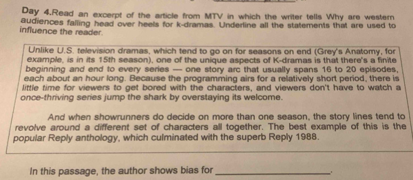 Day 4.Read an excerpt of the article from MTV in which the writer tells Why are western 
audiences falling head over heels for k-dramas. Underline all the statements that are used to 
influence the reader. 
Unlike U.S. television dramas, which tend to go on for seasons on end (Grey's Anatomy, for 
example, is in its 15th season), one of the unique aspects of K-dramas is that there's a finite 
beginning and end to every series — one story arc that usually spans 16 to 20 episodes, 
each about an hour long. Because the programming airs for a relatively short period, there is 
little time for viewers to get bored with the characters, and viewers don't have to watch a 
once-thriving series jump the shark by overstaying its welcome. 
And when showrunners do decide on more than one season, the story lines tend to 
revolve around a different set of characters all together. The best example of this is the 
popular Reply anthology, which culminated with the superb Reply 1988. 
In this passage, the author shows bias for_ 
、.