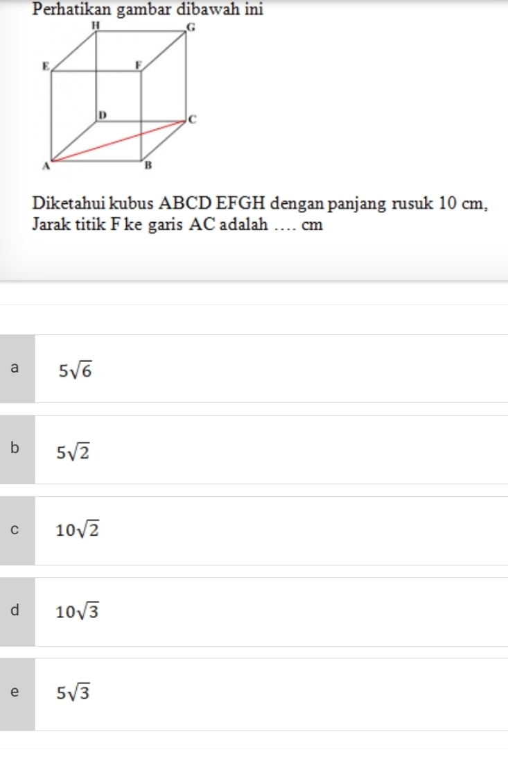 Perhatikan gambar dibawah ini
Diketahui kubus ABCD EFGH dengan panjang rusuk 10 cm,
Jarak titik F ke garis AC adalah … cm
a 5sqrt(6)
b 5sqrt(2)
C 10sqrt(2)
d 10sqrt(3)
e 5sqrt(3)