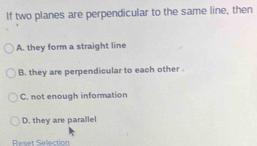 If two planes are perpendicular to the same line, then
A. they form a straight line
B. they are perpendicular to each other
C. not enough information
D. they are parallel
Reset Selection