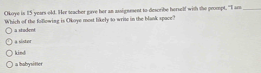 Okoye is 15 years old. Her teacher gave her an assignment to describe herself with the prompt, “I am_
Which of the following is Okoye most likely to write in the blank space?
a student
a sister
kind
a babysitter