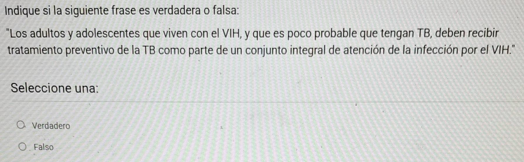 Indique si la siguiente frase es verdadera o falsa:
"Los adultos y adolescentes que viven con el VIH, y que es poco probable que tengan TB, deben recibir
tratamiento preventivo de la TB como parte de un conjunto integral de atención de la infección por el VIH."
Seleccione una:
Verdadero
Falso