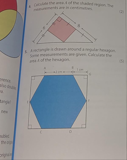 Calculate the area A of the shaded region. The 
measurements are in centimetres. 
(2) 
5. A rectangle is drawn around a regular hexagon. 
Some measurements are given. Calculate the 
area A of the hexagon. (5) 
rence. 
also doubles 
a. 
tangle? 
new 
ubled. 
the origin 
originala