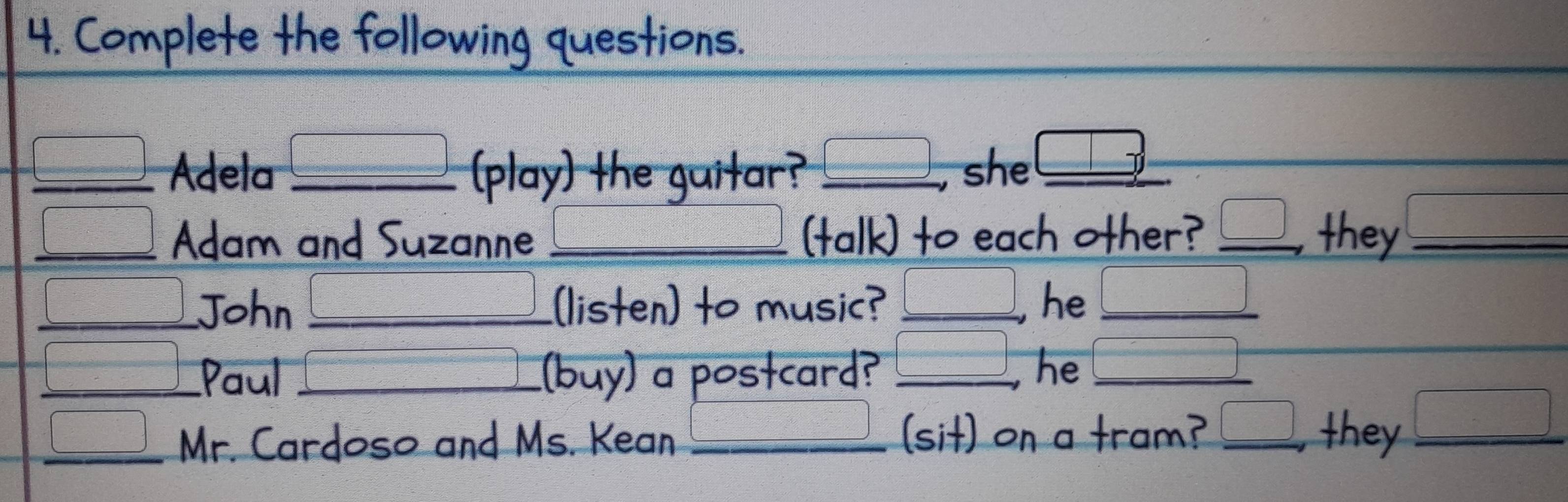 Complete the following questions. 
_Adela _play) the guitar? _she_ 
_ 
a 
_Adam and Suzanne _(talk) to each other? _they_ 
_John __[listen) to music? _, he_ 
_Paul _buy) a postcard?_ 
he_ 
_Mr. Cardoso and Ms. Kean _sit) on a tram? _they_