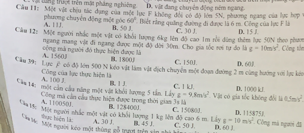 ật  tang trượt trên mặt phăng nghiêng. D. vật đang chuyển động ném ngang.
Câu 11: Một vật chịu tác dụng của một lực F không đổi có độ lớn 5N, phương ngang của lực hợp 1
phương chuyển động một góc 60°. Biết rằng quãng đường đi được là 6 m. Công của lực F là
A. 11J. B. 50 J. C. 30 J.
D. 15 J.
Câu 12: Một người nhấc một vật có khối lượng 6kg lên độ cao 1m rồi dùng thêm lực 50N theo phược
ngang mang vật đi ngang được một độ dời 30m. Cho gia tốc rơi tự do là g=10m/s^2 *Công tổn
cộng mà người đó thực hiện được là
A. 1560J B. 1800J C. 150J.
D. 60J.
Câu 39: Lực # có độ lớn 500 N kéo vật làm vật dịch chuyền một đoạn đường 2 m cùng hướng với lực kéc
Công của lực thực hiện là
A. 100 J B. 1 J. C. 1 kJ. D. 1000 kJ
Câu 14: một cần cầu nâng một vật khối lượng 5 tấn. Lấy g=9,8m/s^2 Vật có gia tốc không đổi là 0.5m/s^2.
Công mà cần cầu thực hiện được trong thời gian 3s là
A. 110050J. B. 128400J. C. 15080J. D. 115875J.
Câu 15: Một người nhấc một vật có khối lượng 1 kg lên độ cao 6 m. Lấy g=10m/s^2 Công mã người đã
thực hiện là: A. 30 J. B. 45 J. C. 50 J. D. 60 J.
Câu 16: Một người kéo một thùng gỗ trượt trên sản nh à h