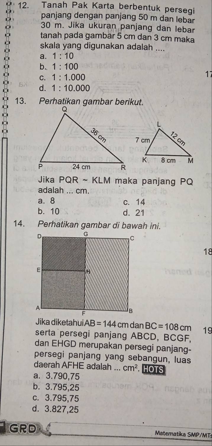 Tanah Pak Karta berbentuk persegi
panjang dengan panjang 50 m dan lebar
30 m. Jika ukuran panjang dan lebar
tanah pada gambär 5 cm dan 3 cm maka
skala yang digunakan adalah ....
a. 1:10
b.. 1:100
C. 1:1.000
17
d. 1:10.000
13. Perhatikan gambar berikut.
Jika PQR ~ KLM maka panjang PQ
adalah ... cm.
a. 8 c. 14
b. 10 d. 21
14. Perhatikan gambar di bawah ini.
18
Jika diketahui AB=144 cm dan BC=108cm 19
serta persegi panjang ABCD, BCGF,
dan EHGD merupakan persegi panjang-
persegi panjang yang sebangun, luas
daerah AFHE adalah ... cm^2 HOTS
a. 3.790,75
b. 3.795,25
c. 3.795,75
d. 3.827,25
GRD Matematika SMP/MTs