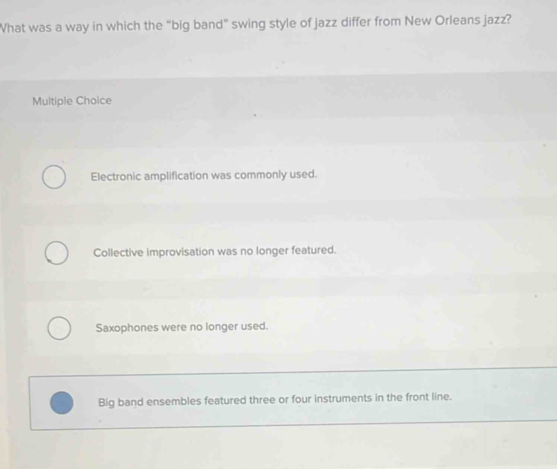 What was a way in which the “big band” swing style of jazz differ from New Orleans jazz?
Multiple Choice
Electronic amplification was commonly used.
Collective improvisation was no longer featured.
Saxophones were no longer used.
Big band ensembles featured three or four instruments in the front line.