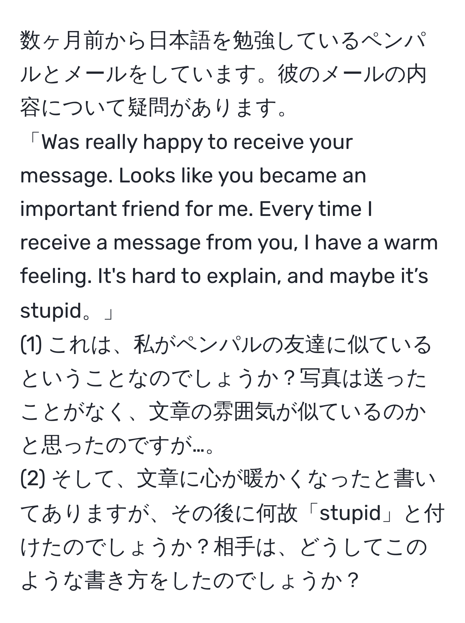 数ヶ月前から日本語を勉強しているペンパルとメールをしています。彼のメールの内容について疑問があります。  
「Was really happy to receive your message. Looks like you became an important friend for me. Every time I receive a message from you, I have a warm feeling. It's hard to explain, and maybe it’s stupid。」  
(1) これは、私がペンパルの友達に似ているということなのでしょうか？写真は送ったことがなく、文章の雰囲気が似ているのかと思ったのですが…。  
(2) そして、文章に心が暖かくなったと書いてありますが、その後に何故「stupid」と付けたのでしょうか？相手は、どうしてこのような書き方をしたのでしょうか？