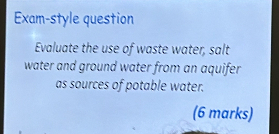 Exam-style question 
Evaluate the use of waste water, salt 
water and ground water from an aquifer. 
as sources of potable water. 
(6 marks)