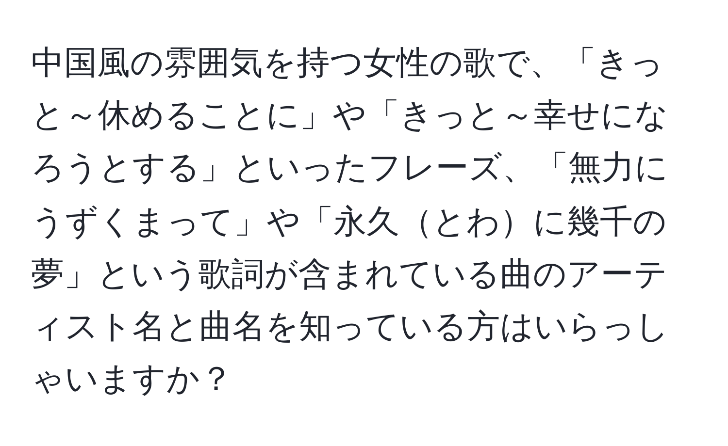 中国風の雰囲気を持つ女性の歌で、「きっと～休めることに」や「きっと～幸せになろうとする」といったフレーズ、「無力にうずくまって」や「永久とわに幾千の夢」という歌詞が含まれている曲のアーティスト名と曲名を知っている方はいらっしゃいますか？
