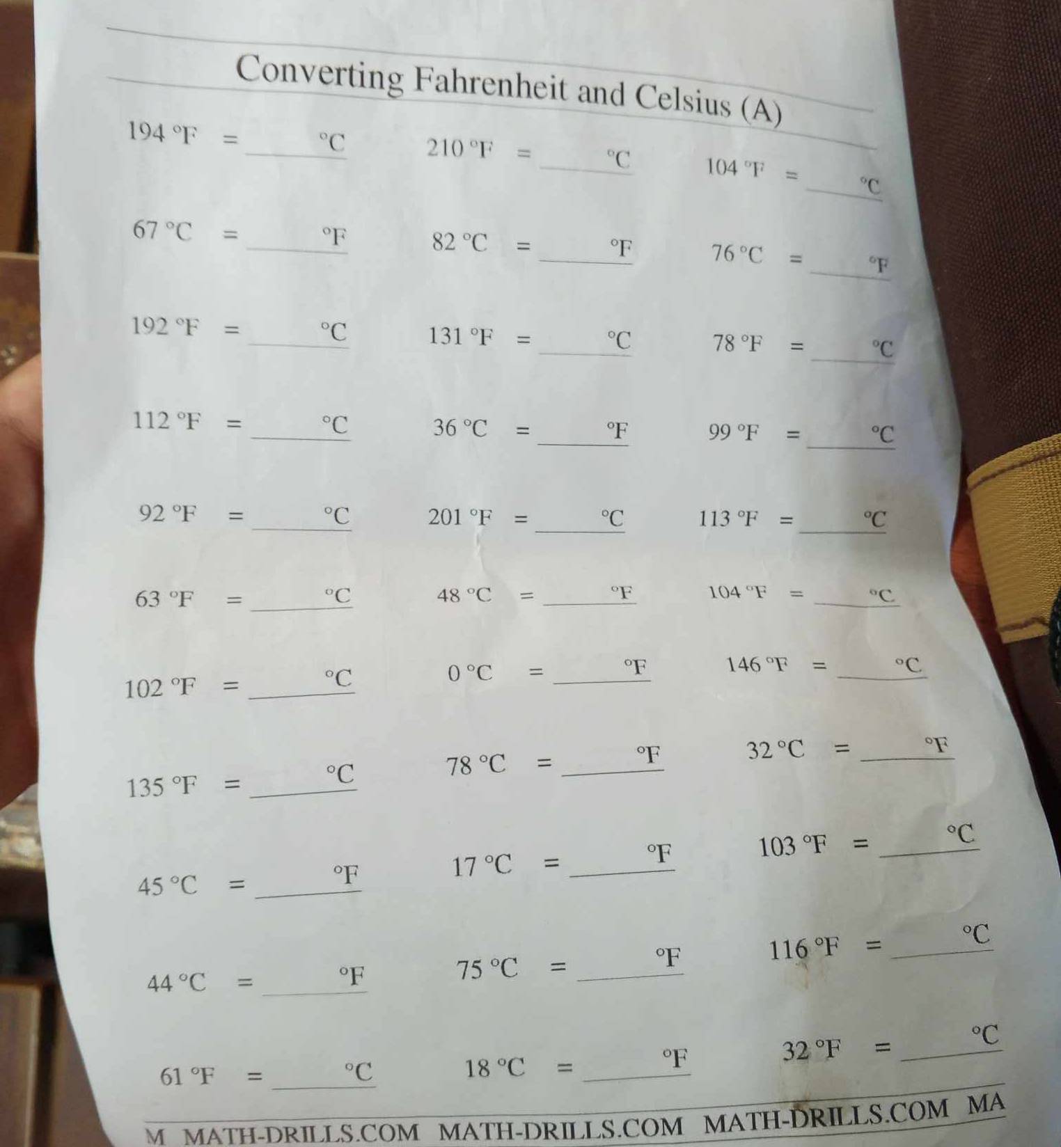 Converting Fahrenheit and Celsius (A)
194°F=
_°C
210°F= _°C 104°F= _°C
67°C= _^ ^circ F 82°C= _°F 76°C= _°F
_
192°F=
^circ C
131°F= _ (□)°C 78°F= _ ^circ C _
112°F=
_°C
_
36°C= _ ^circ F _
99°F= (□)°C
92°F=
_°C 201°F= (□)°C 113°F= _°C
_ 63°F=
^circ C
48°C=_ ^circ F
104°F= _°C
0°C= _ ^circ F
146°F= _°C
102°F= _°C
78°C= _ ^circ F _
32°C= _ _ ^F
135°F= _°C
_ 103°F=
^circ C
45°C= _°F
17°C= _ ^circ F _
_ 116°F=
^circ C
44°C= (□)°F
75°C=_ ^circ F
_
32°F= 180° _°C
61°F= _ ·s ·s°C 18°C= ^circ F
M MATH-DRILLS.COM MATH-DRILLS.COM MATH-DRILLS.COM MA