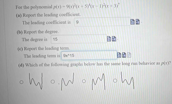 For the polynomial p(x)=9(x)^2(x+5)^4(x-1)^2(x+3)^7
(a) Report the leading coefficient.
The leading coefficient is 9
(b) Report the degree.
The degree is 15
(c) Report the leading term.
The leading term is 9x^(wedge)15
(d) Which of the following graphs below has the same long run behavior as p(x) 2