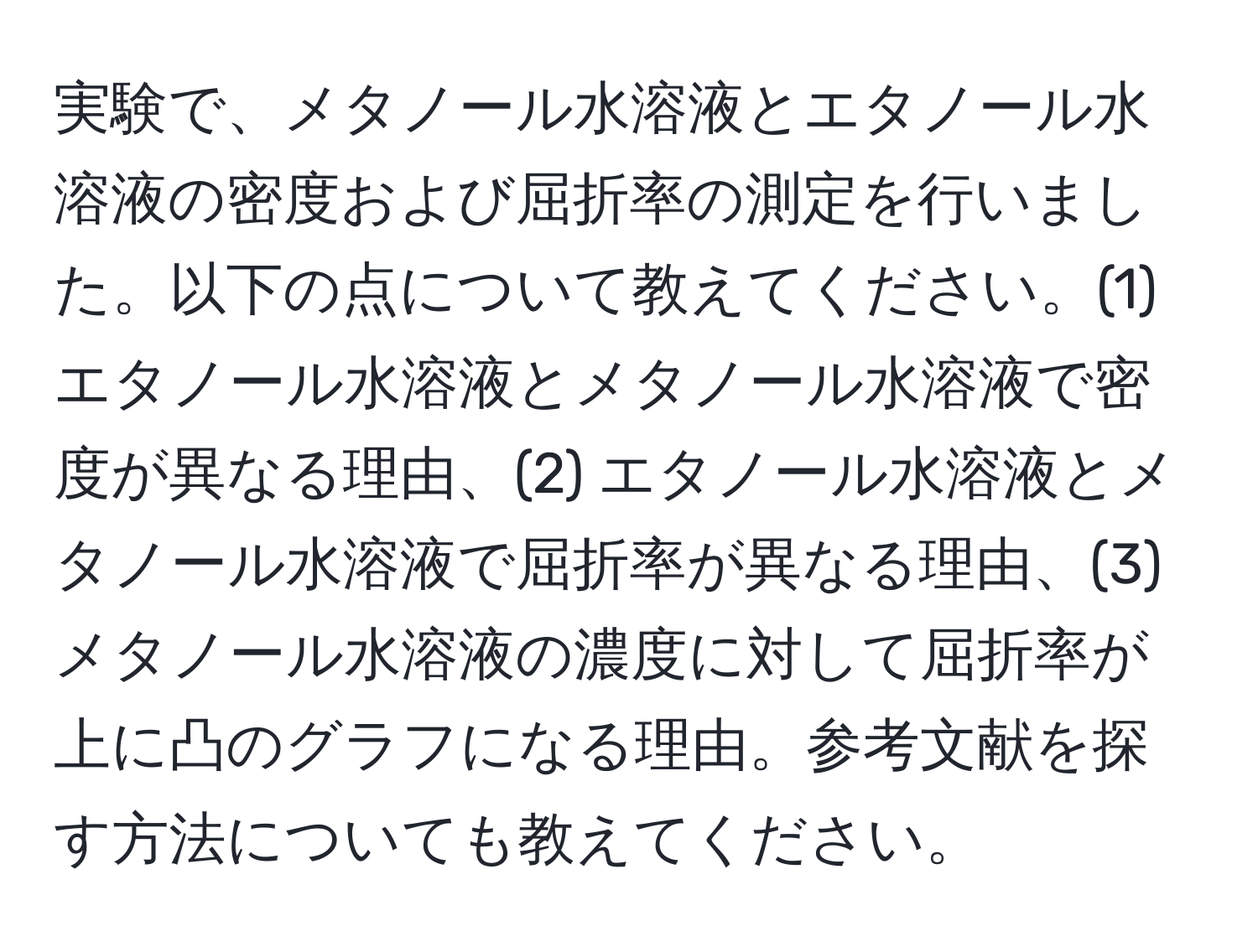 実験で、メタノール水溶液とエタノール水溶液の密度および屈折率の測定を行いました。以下の点について教えてください。(1) エタノール水溶液とメタノール水溶液で密度が異なる理由、(2) エタノール水溶液とメタノール水溶液で屈折率が異なる理由、(3) メタノール水溶液の濃度に対して屈折率が上に凸のグラフになる理由。参考文献を探す方法についても教えてください。