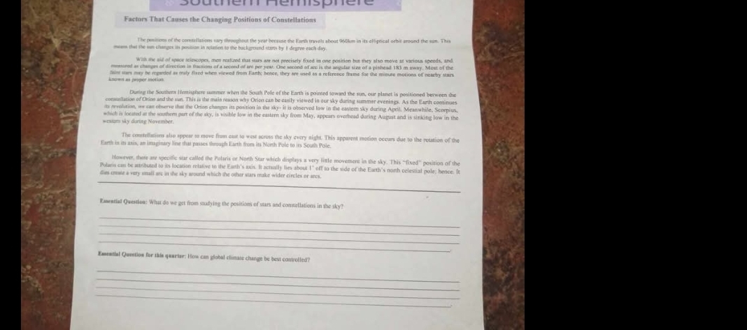soutem hemspner
Factors That Causes the Changing Positions of Constellations
The penitions of the constellations vary throughout the year because the Earth travels about 960km in its elliptical orhit around the sun. This
means that the sun changes its position in eclation to the background starts by I degree each day.
With the aid of spece relescopes, men reatized that sturs are not precisely fixed in one position but they also move at various speeds, and
mmssured as changes of direction in fractions of a second of are per year. One second of are is the angular size of a pinhead 183 m away. Most of the
Anown as proper motion tain stars may be regarded as maly fixed when viewed firm Earth; bence, they are used as a reference frame foe the minute motions of nearby stars
During the Southern Hemisphere summer when the Souzh Pole of the Earth is pointed toward the sun, our planet is positioned between the
constellation of Orion and the sun. This is the main reason why Orion can be easily viewed in our sky during summer evenings. As the Earth continues
as revotation, we can observe that the Orion changes its position in the sky- it is observed low in the eastern sky during April. Meanwhile, Scorpius
which is located at the soothern part of the sky, is visible low in the eastern sky from May, appears overhead during August and is sinking low in the
westom sky daring November.
The constellations also appear to move from east to west acruss the sky every night. This apparent motion occurs due to the rotation of the
Earth in its axis, an imaginary line that passes through Earth from its North Pole to its South Pole
However, there an specific star called the Polaris or North Star which displays a very little movement in the sky. This ''fixed”'' position of the
Polaris cas be attributed to its location relative to the Earth's axis. It actually lies about 1" off to the side of the Earth's north celestial pole; hence. D
_
dies create a very small arc in the sky around which the other stars make wider circles or arcs
Esential Question: What do we get from studying the positions of stars and constellations in the sky?
_
_
_
_
Easential Question for this quarter: How can global climate change be best controlled?
_
_
_
_