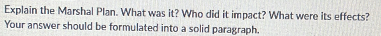 Explain the Marshal Plan. What was it? Who did it impact? What were its effects? 
Your answer should be formulated into a solid paragraph.