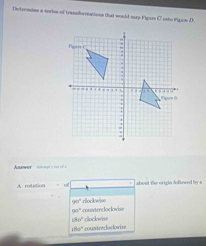 Determine a series of transformations that would map Figure C onto Figure D.
Answer Attempt 1 out of 2
A rotation of about the origin followed by a
90° clockwise
90° counterclockwise
180° clockwise
180° counterclockwise