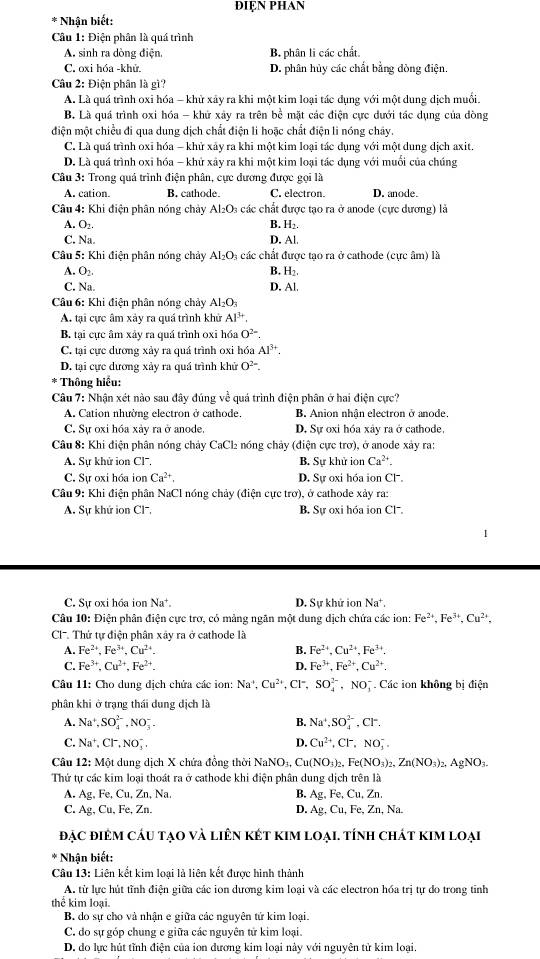 ĐIỆN PHAN
* Nhận biết:
Câu 1: Điện phân là quá trình
A. sinh ra dòng điện, B. phân li các chất.
C. oxi hóa -khử. D. phân hủy các chất bằng đòng điện.
Câu 2: Điện phân là gì?
A. Là quá trình oxi hóa - khử xây ra khi một kim loại tác dụng với một dung dịch muối.
B. Là quá trình oxi hóa - khử xây ra trên bề mặt các điện cực dưới tác dụng của dòng
điện một chiều đi qua dung dịch chất điện li hoặc chất điện li nóng chây.
C. Là quá trình oxi hóa - khử xảy ra khi một kim loại tác dụng với một dung dịch axit.
D. Là quá trình oxi hóa - khử xây ra khi một kim loại tác dụng với muồi của chúng
Câu 3: Trong quả trình điện phân, cực dương được gọi là
A. cation. B. cathode. C. electron. D. anode.
Câu 4: Khi điện phân nóng chảy Al_2O_3 các chất được tao ra ở anode (cực dương) là
A. O_2. B. H_2.
C. Na D. Al
Câu 5: Khi điện phân nóng chảy Al_2O_3 các chất được tạo ra ở cathode (cực âm) là
A. O_2. B. H_2.
C. Na. D. Al.
Câu 6: Khi điện phân nóng chảy Al_2O_3
A. tại cực âm xảy ra quá trình khử Al^(3+).
B. tại cực âm xảy ra quá trình oxi hóa O^(2-).
C. tại cực dương xảy ra quá trình oxi hóa Al^(3+).
D. tại cực dương xảy ra quá trình khử O^(2-)
* Thông hiểu:
Câu 7: Nhận xét nào sau đây đúng về quá trình điện phân ở hai điện cực?
A. Cation nhường electron ở cathode. B. Anion nhận electron ở anode.
C. Sự oxi hóa xảy ra ở anode. D. Sự oxi hóa xây ra ở cathode,
Câu 8: Khi điện phân nóng chảy CaCl nóng chảy (điện cực trợ), ở anode xảy ra:
A. Sự khử ion Cl. B. Sự khử ion Ca^(2+).
C. Sự oxi hóa ion Ca^(2+), D. Sự oxi hóa ion Cl'.
Câu 9: Khi điện phân NaCl nóng chảy (điện cực trơ), ở cathode xảy ra:
A. Sự khứ ion Cl, B. Sự oxi hóa ion Cl.
C. Sự oxi hóa ion Na^+. D. Sự khử ion Na^+.
Câu 10: Điện phân điện cực trơ, có mảng ngăn một dung dịch chứa các ion: Fe^(2+),Fe^(3+),Cu^(2+),
CC. Thứ tự điện phân xây ra ở cathode là
A. Fe^(2+),Fe^(3+),Cu^(2+). B. Fe^(2+),Cu^(2+),Fe^(3+).
C. Fe^(3+),Cu^(2+),Fe^(2+). D. Fe^(3+),Fe^(2+),Cu^(2+).
Câu 11: Cho dung dịch chứa các ion: Na^+,Cu^(2+),Cl^- SO_4^((2-),NO_3^- Các ion không bị điện
phân khi ở trạng thái dung dịch là
A. Na^+),SO_4^((2-),NO_3^-. B. Na^+),SO_4^((2-),Cr.
D.
C. Na^+),Cl^-,NO_3^(-, Cu^2+),Cl^-,NO_3^(-.
Câu 12:M6 t dung dịch X chứa đồng thời NaNO_3),Cu(NO_3)_2,Fe(NO_3)_2,Zn(NO_3)_2,AgNO_3.
Thứ tự các kim loại thoát ra ở cathode khi điện phân dung dịch trên là
A. Ag.F e, Cu, Zn, Na. B. Ag,Fe, , Cu, Zn.
C. Ag,Cu,F e, Zn. D. Ag,Cu,Fe,Zn,Na
đẠc điêM cáu tạo và liên két kim loại. tính chát kim loại
* Nhận biết:
Câu 13: Liên kết kim loại là liên kết được hình thành
A. từ lực hút tĩnh điện giữa các ion dương kim loại và các electron hóa trị tự do trong tỉnh
thể kim loại.
B do sự cho và nhân e giữa các nguyên tứ kim loại.
C. do sự góp chung e giữa các nguyên tử kim loại.
D. do lực hút tĩnh điện của ion dương kim loại này với nguyên tử kim loại.