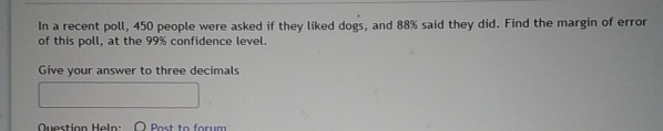 In a recent poll, 450 people were asked if they liked dogs, and 88% said they did. Find the margin of error 
of this poll, at the 99% confidence level. 
Give your answer to three decimals 
Question Heln Post to forum