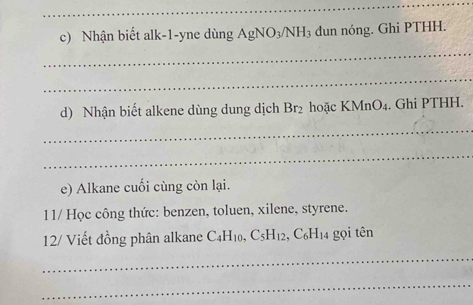 Nhận biết alk-1-yne dùng AgNO_3/NH_3 đun nóng. Ghi PTHH. 
_ 
_ 
d) Nhận biết alkene dùng dung dịch Br_2 hoặc KM nO_4. Ghi PTHH. 
_ 
_ 
e) Alkane cuối cùng còn lại. 
11/ Học công thức: benzen, toluen, xilene, styrene. 
12/ Viết đồng phân alkane C_4H_10, C_5H_12, C_6H_14 gọi tên 
_ 
_