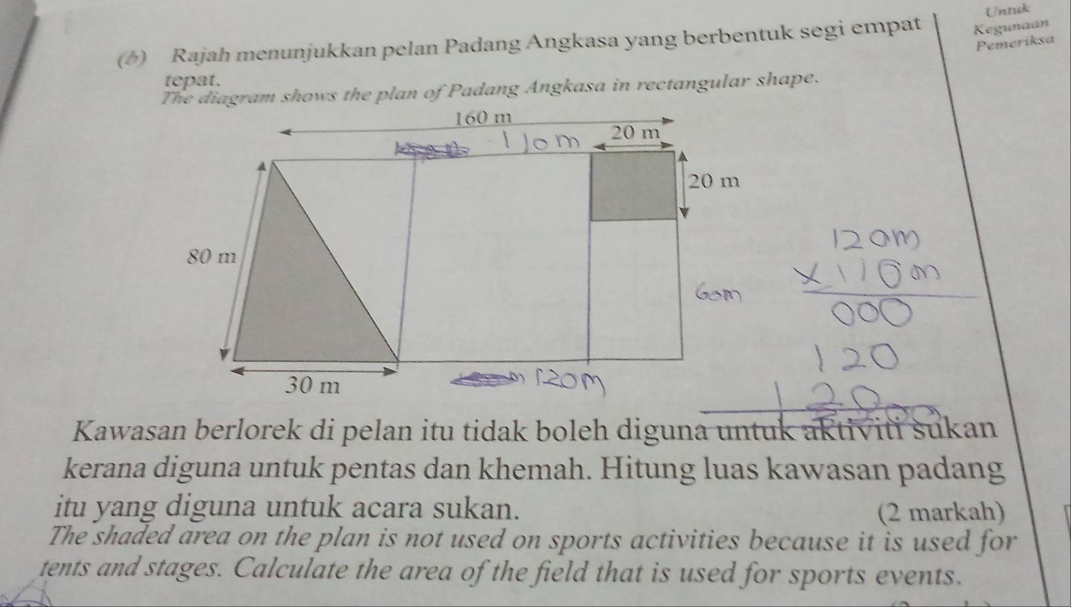 Untuk 
(6) Rajah menunjukkan pelan Padang Angkasa yang berbentuk segi empat Kegunaan 
Pemeriksa 
tepat. 
The diagram shows the plan of Padang Angkasa in rectangular shape. 
Kawasan berlorek di pelan itu tidak boleh diguna untuk aktiviti sukan 
kerana diguna untuk pentas dan khemah. Hitung luas kawasan padang 
itu yang diguna untuk acara sukan. (2 markah) 
The shaded area on the plan is not used on sports activities because it is used for 
tents and stages. Calculate the area of the field that is used for sports events.