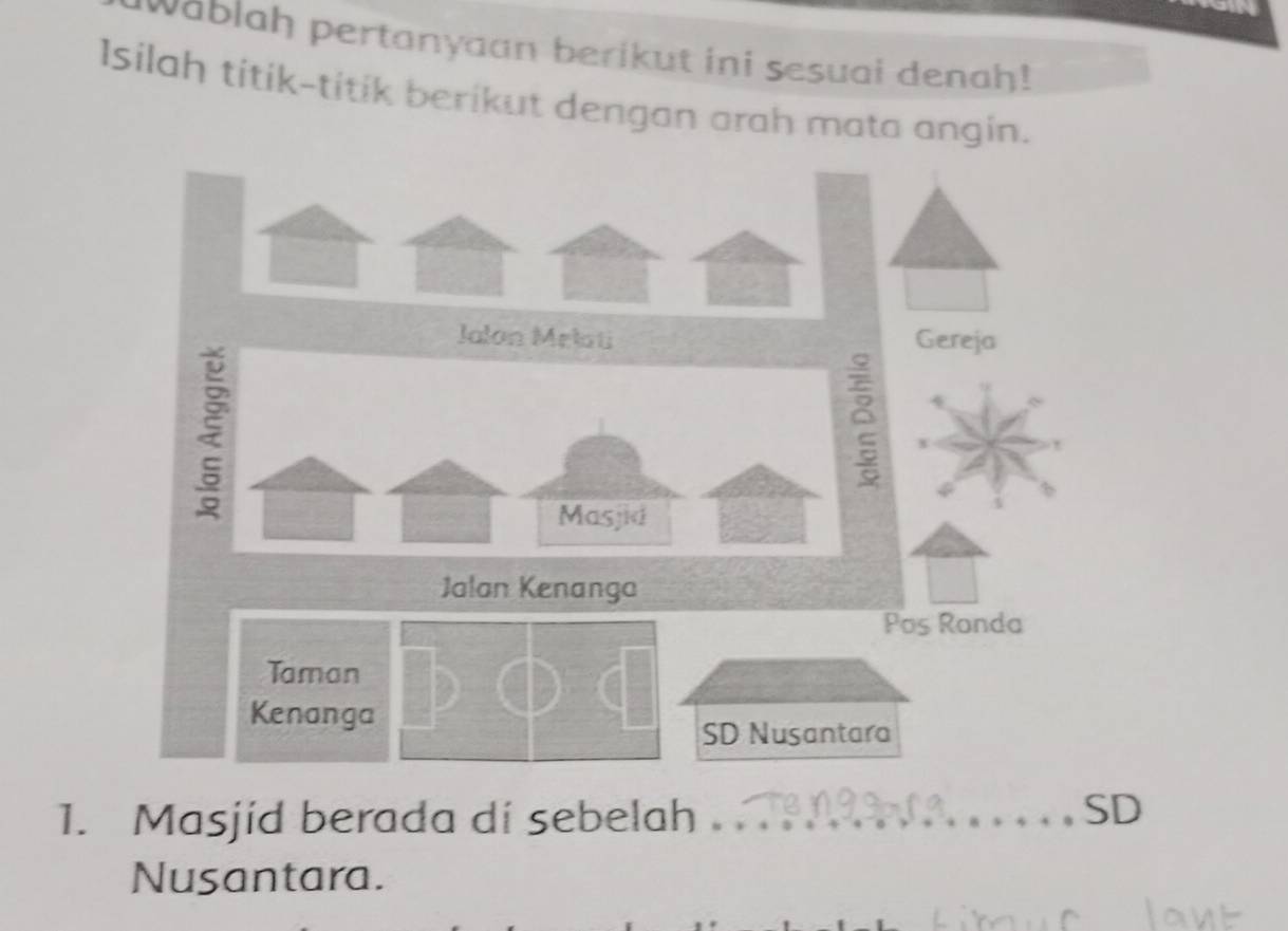 wablah pertanyaan berikut ini sesuai denah! 
Isilah titik-titik berikut dengan arah mata angin. 
Jalon Melati Gereja 
Masjid 
Jalan Kenanga 
Pos Ronda 
Taman 
Kenanga 
SD Nusantara 
1. Masjid berada di sebelah_ 
SD 
Nusantara.