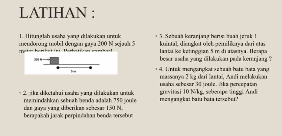 LATIHAN : 
1. Hitunglah usaha yang dilakukan untuk 3. Sebuah keranjang berisi buah jeruk 1
mendorong mobil dengan gaya 200 N sejauh 5 kuintal, diangkat oleh pemiliknya dari atas 
mter herikut ini Perhe lantai ke ketinggian 5 m di atasnya. Berapa
200 N besar usaha yang dilakukan pada keranjang ?
5 m 4. Untuk mengangkat sebuah batu bata yang 
massanya 2 kg dari lantai, Andi melakukan 
usaha sebesar 30 joule. Jika percepatan 
2. jika diketahui usaha yang dilakukan untuk gravitasi 10 N/kg, seberapa tinggi Andi 
memindahkan sebuah benda adalah 750 joule mengangkat batu bata tersebut? 
dan gaya yang diberikan sebesar 150 N, 
berapakah jarak perpindahan benda tersebut