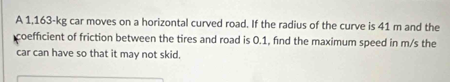 A 1,163-kg car moves on a horizontal curved road. If the radius of the curve is 41 m and the 
coefficient of friction between the tires and road is 0.1, find the maximum speed in m/s the 
car can have so that it may not skid.