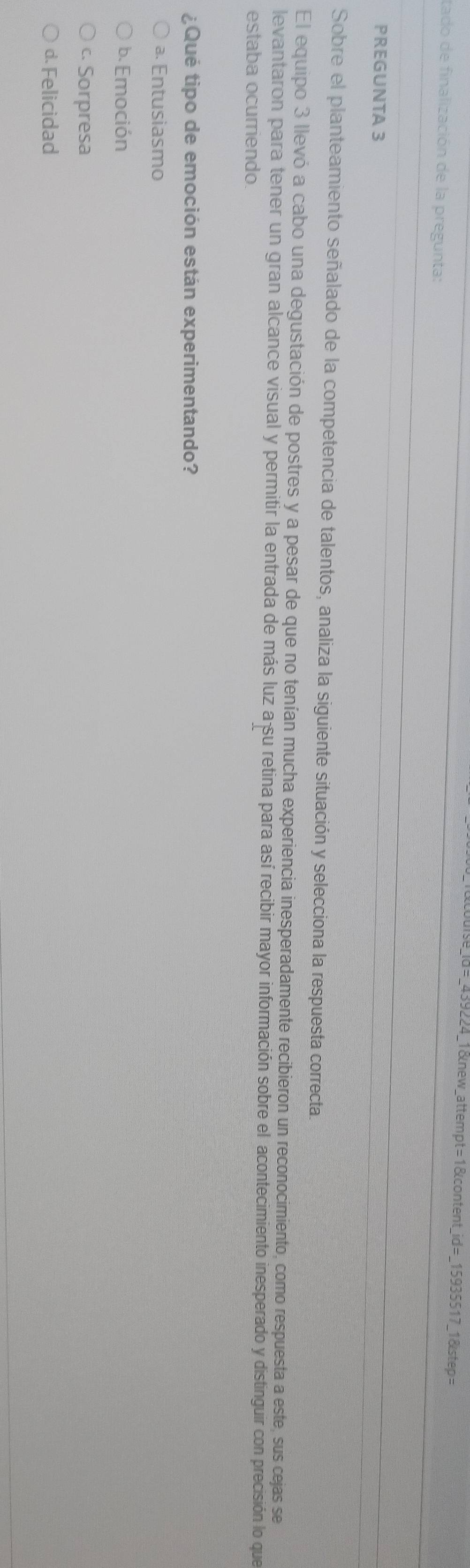=_439224_1&new_attempt=1&content_id=_15935517_1&step=
tado de finalización de la pregunta:
PREGUNTA 3
Sobre el planteamiento señalado de la competencia de talentos, analiza la siguiente situación y selecciona la respuesta correcta.
El equipo 3 llevó a cabo una degustación de postres y a pesar de que no tenían mucha experiencia inesperadamente recibieron un reconocimiento, como respuesta a este, sus cejas se
levantaron para tener un gran alcance visual y permitir la entrada de más luz a su retina para así recibir mayor información sobre el acontecimiento inesperado y distinguir con precisión lo que
estaba ocurriendo.
¿Qué tipo de emoción están experimentando?
ª. Entusiasmo
b. Emoción
c. Sorpresa
d. Felicidad