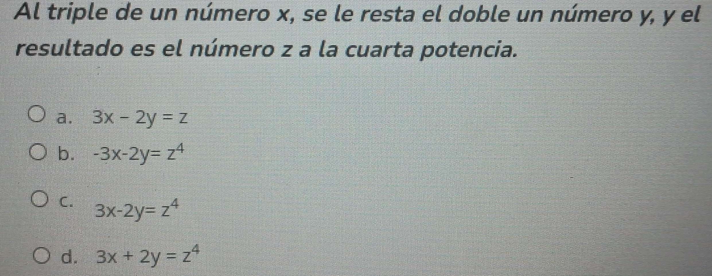 Al triple de un número x, se le resta el doble un número y, y el
resultado es el número z a la cuarta potencia.
a. 3x-2y=z
b. -3x-2y=z^4
C. 3x-2y=z^4
d. 3x+2y=z^4