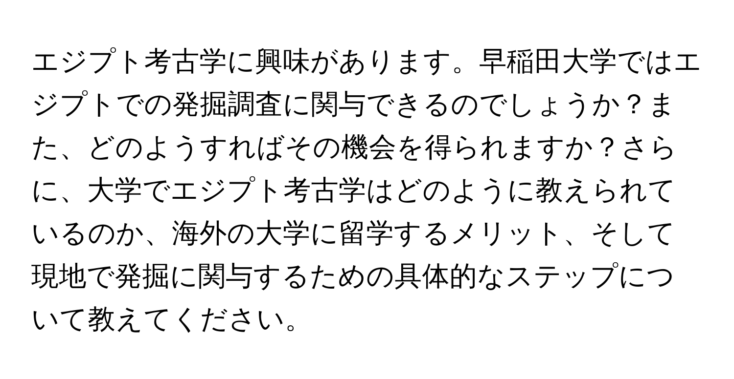 エジプト考古学に興味があります。早稲田大学ではエジプトでの発掘調査に関与できるのでしょうか？また、どのようすればその機会を得られますか？さらに、大学でエジプト考古学はどのように教えられているのか、海外の大学に留学するメリット、そして現地で発掘に関与するための具体的なステップについて教えてください。