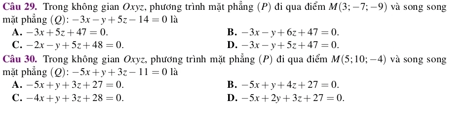 Trong không gian Oxyz, phương trình mặt phẳng (P) đi qua điểm M(3;-7;-9) và song song
mặt phẳng (Q) :-3x-y+5z-14=0 là
A. -3x+5z+47=0. B. -3x-y+6z+47=0.
C. -2x-y+5z+48=0. D. -3x-y+5z+47=0. 
Câu 30. Trong không gian Oxyz, phương trình mặt phẳng (P) đi qua điểm M(5;10;-4) và song song
mặt phẳng (Q): -5x+y+3z-11=0 là
A. -5x+y+3z+27=0. B. -5x+y+4z+27=0.
C. -4x+y+3z+28=0. D. -5x+2y+3z+27=0.