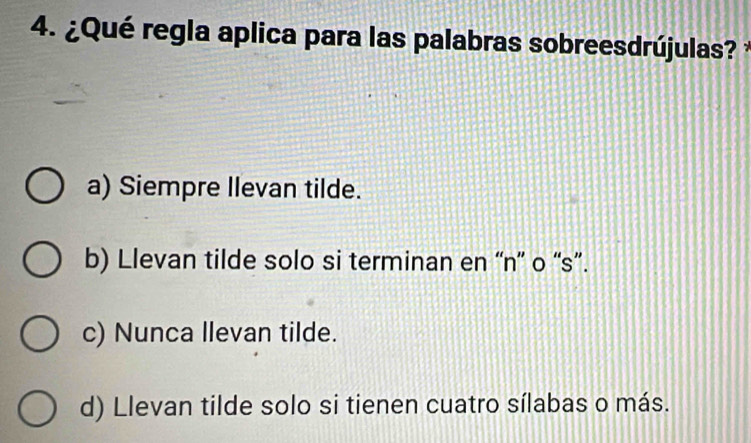 ¿Qué regla aplica para las palabras sobreesdrújulas?
a) Siempre Ilevan tilde.
b) Llevan tilde solo si terminan en “n” o “s”.
c) Nunca llevan tilde.
d) Llevan tilde solo si tienen cuatro sílabas o más.