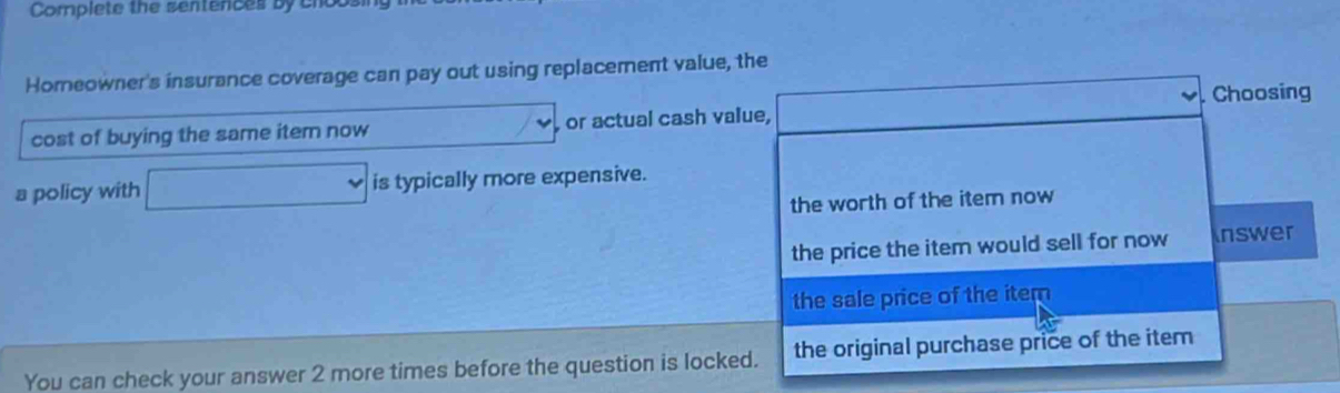 Complete the sentences by cnot 
Homeowner's insurance coverage can pay out using replacement value, the 
cost of buying the same item now frac sim  , or actual cash value, . Choosing 
a policy with □ is typically more expensive. 
the worth of the item now 
the price the item would sell for now nswer 
the sale price of the item 
You can check your answer 2 more times before the question is locked. the original purchase price of the item