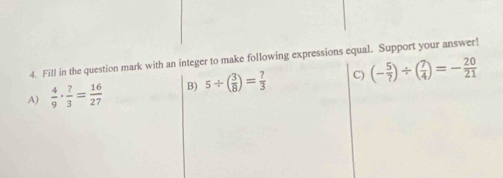 Fill in the question mark with an integer to make following expressions equal. Support your answer!
A)  4/9 ·  ?/3 = 16/27  B) 5/ ( 3/8 )= ?/3 
C) (- 5/? )/ ( 7/4 )=- 20/21 