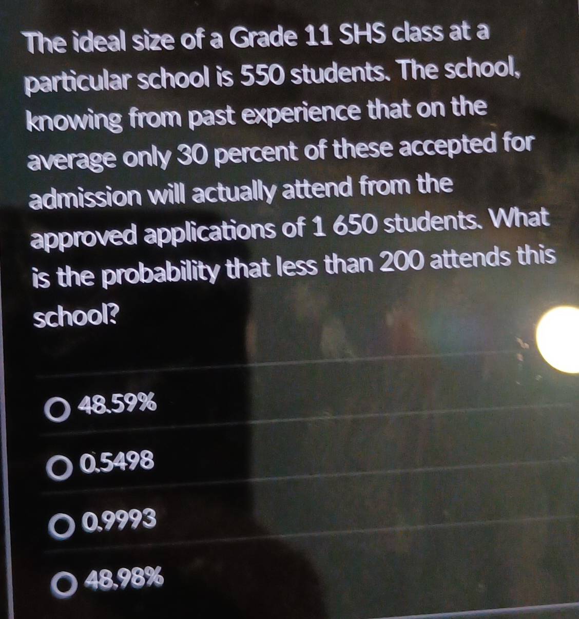 The ideal size of a Grade 11 SHS class at a
particular school is 550 students. The school,
knowing from past experience that on the
average only 30 percent of these accepted for
admission will actually attend from the
approved applications of 1 650 students. What
is the probability that less than 200 attends this
school?
48.59%
0.5498
0.9993
48,98%