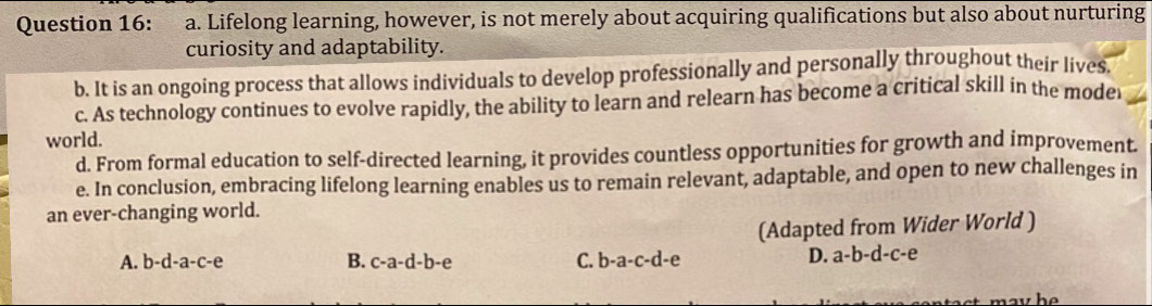 Lifelong learning, however, is not merely about acquiring qualifications but also about nurturing
curiosity and adaptability.
b. It is an ongoing process that allows individuals to develop professionally and personally throughout their lives.
c. As technology continues to evolve rapidly, the ability to learn and relearn has become a critical skill in the mode
world.
d. From formal education to self-directed learning, it provides countless opportunities for growth and improvement.
e. In conclusion, embracing lifelong learning enables us to remain relevant, adaptable, and open to new challenges in
an ever-changing world.
(Adapted from Wider World )
A. b-d-a-c-e B. c-a-d-b-e C. b-a-c-d-e
D. a-b-d-c-e