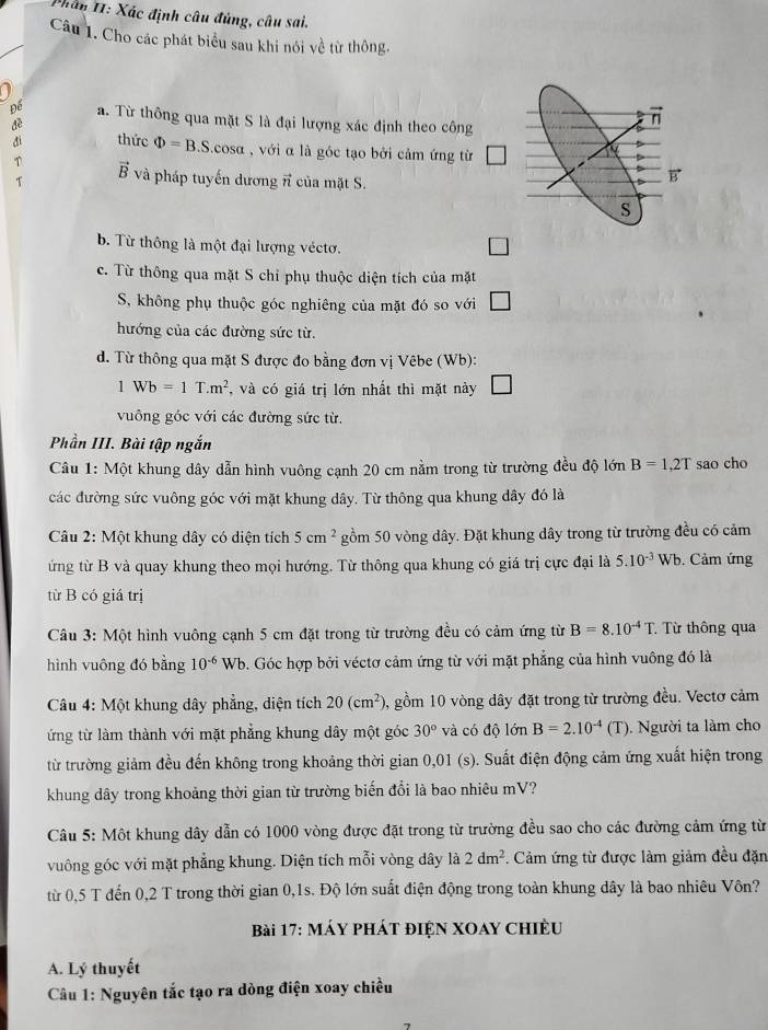 Phân II: Xác định câu đủng, câu sai,
Câu 1. Cho các phát biểu sau khi nói về từ thông.
a
Đế a. Từ thông qua mặt S là đại lượng xác định theo công
n
di thức Phi =B.S.cos alpha , với α là góc tạo bởi cảm ứng từ
T vector B
T và pháp tuyến dương π của mặt S.
B
S
b. Từ thông là một đại lượng véctơ.
c. Từ thông qua mặt S chỉ phụ thuộc diện tích của mặt
S, không phụ thuộc góc nghiêng của mặt đó so với □
hướng của các đường sức từ.
d. Từ thông qua mặt S được đo bằng đơn vị Vêbe (Wb):
1Wb=1T.m^2 , và có giá trị lớn nhất thì mặt này □
vuông góc với các đường sức từ.
Phần III. Bài tập ngắn
Câu 1: Một khung dây dẫn hình vuông cạnh 20 cm nằm trong từ trường đều độ lớn B=1,2T sao cho
các đường sức vuông góc với mặt khung dây. Từ thông qua khung dây đó là
Câu 2: Một khung dây có diện tích 5cm^2 gồm 50 vòng dây. Đặt khung dây trong từ trường đều có cảm
ứng từ B và quay khung theo mọi hướng. Từ thông qua khung có giá trị cực đại là 5.10^(-3) Wb. Cảm ứng
từ B có giá trị
Câu 3: Một hình vuông cạnh 5 cm đặt trong từ trường đều có cảm ứng từ B=8.10^(-4)T.. Từ thông qua
hình vuông đó bằng 10^(-6) Wb. Góc hợp bởi véctơ cảm ứng từ với mặt phẳng của hình vuông đó là
Câu 4: Một khung dây phẳng, diện tích 20(cm^2) 0, gồm 10 vòng dây đặt trong từ trường đều. Vectơ cảm
ừng từ làm thành với mặt phẳng khung dây một góc 30° và có độ lớn B=2.10^(-4)(T. Người ta làm cho
từ trường giảm đều đến không trong khoảng thời gian 0,01 (s). Suất điện động cảm ứng xuất hiện trong
khung dây trong khoảng thời gian từ trường biến đổi là bao nhiêu mV?
Câu 5: Một khung dây dẫn có 1000 vòng được đặt trong từ trường đều sao cho các đường cảm ứng từ
vuông góc với mặt phẳng khung. Diện tích mỗi vòng dây là 2dm^2. Cảm ứng từ được làm giảm đều đặn
từ 0,5 T đến 0,2 T trong thời gian 0,1s. Độ lớn suất điện động trong toàn khung dây là bao nhiêu Vôn?
Bài 17: MÁY PHÁT đIệN XOAY ChIều
A. Lý thuyết
Câu 1: Nguyên tắc tạo ra dòng điện xoay chiều