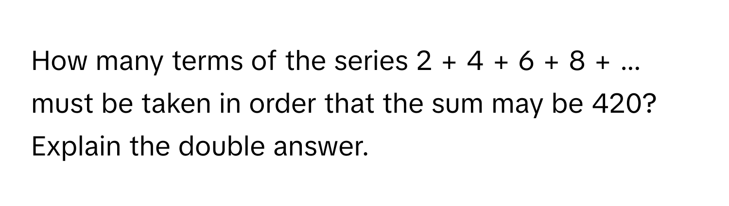 How many terms of the series 2 + 4 + 6 + 8 + ... must be taken in order that the sum may be 420? 
Explain the double answer.