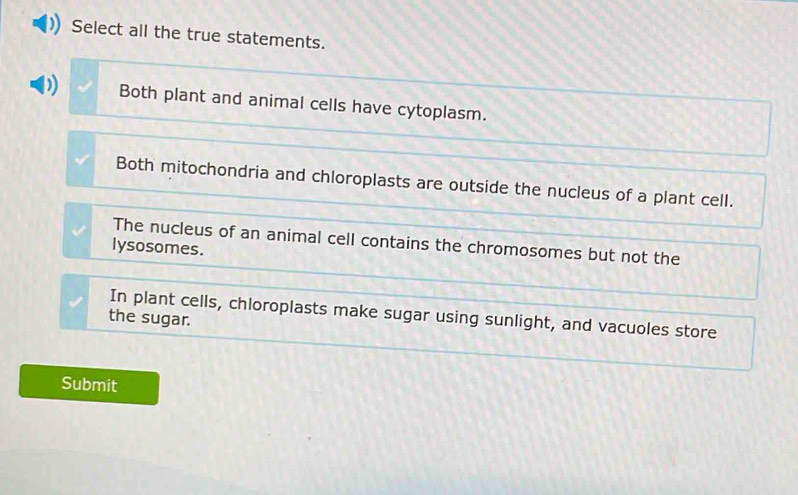 Select all the true statements.
Both plant and animal cells have cytoplasm.
Both mitochondria and chloroplasts are outside the nucleus of a plant cell.
The nucleus of an animal cell contains the chromosomes but not the
lysosomes.
In plant cells, chloroplasts make sugar using sunlight, and vacuoles store
the sugar.
Submit