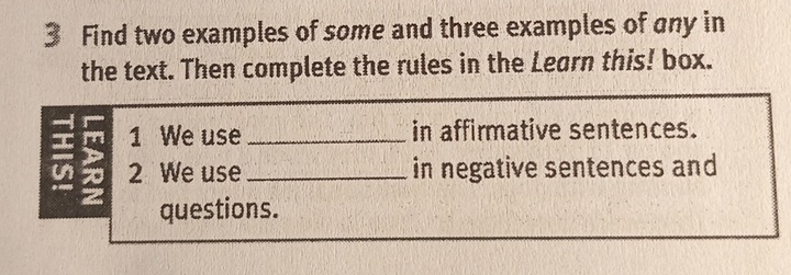 Find two examples of some and three examples of any in 
the text. Then complete the rules in the Learn this! box. 
1 We use _in affirmative sentences. 
2 We use _in negative sentences and 
a questions.