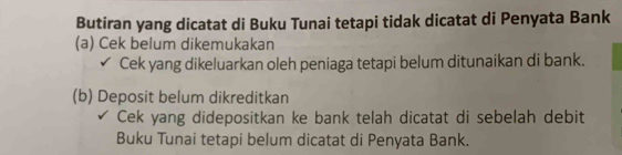 Butiran yang dicatat di Buku Tunai tetapi tidak dicatat di Penyata Bank 
(a) Cek belum dikemukakan 
Cek yang dikeluarkan oleh peniaga tetapi belum ditunaikan di bank. 
(b) Deposit belum dikreditkan 
Cek yang didepositkan ke bank telah dicatat di sebelah debit 
Buku Tunai tetapi belum dicatat di Penyata Bank.