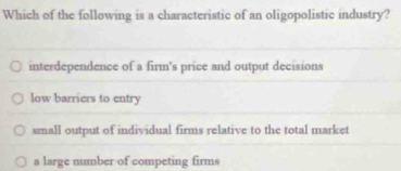 Which of the following is a characteristic of an oligopolistic industry?
interdependence of a firm's price and output decisions
low barriers to entry
small output of individual firms relative to the total market
a large number of competing firms