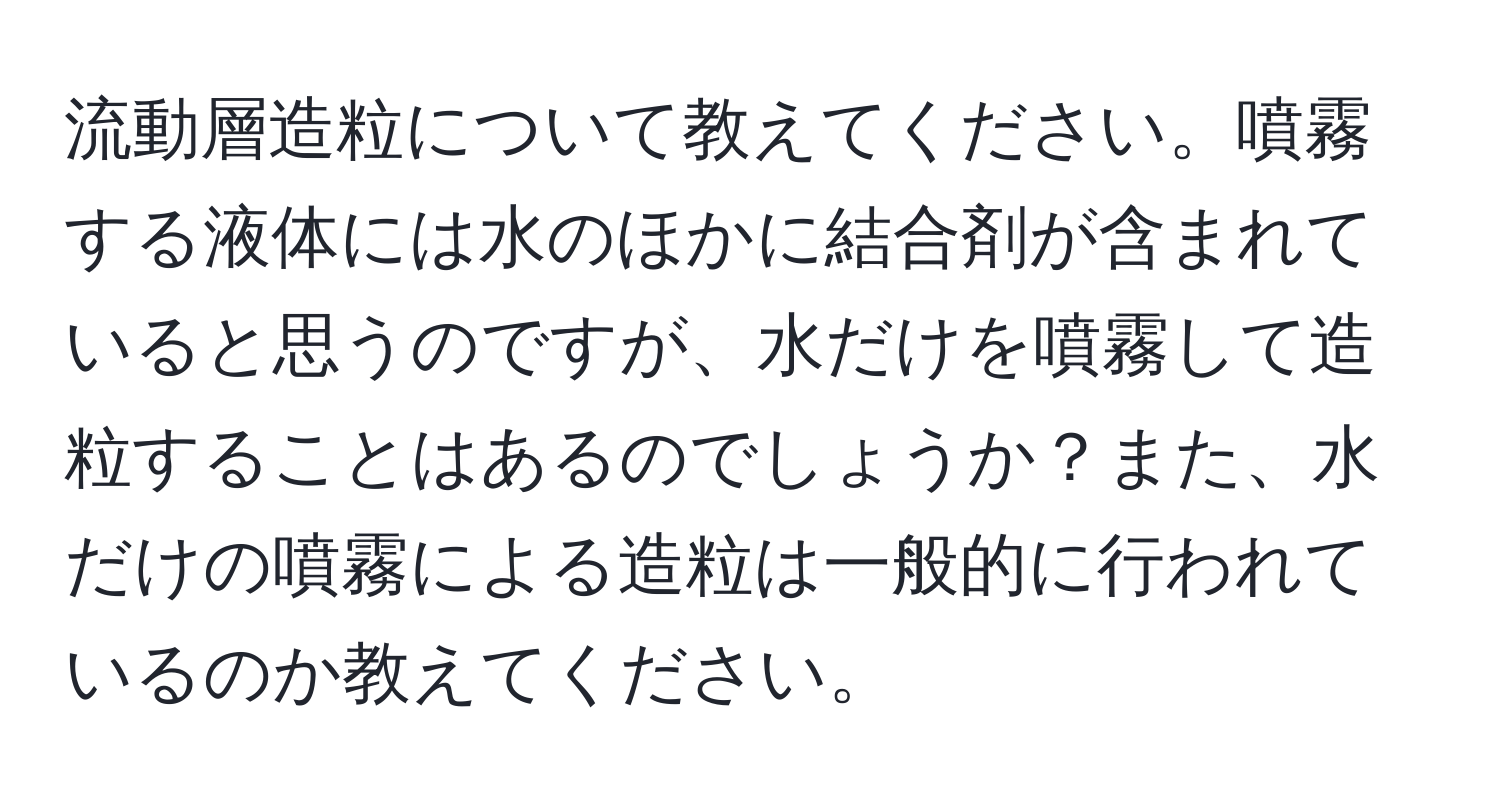 流動層造粒について教えてください。噴霧する液体には水のほかに結合剤が含まれていると思うのですが、水だけを噴霧して造粒することはあるのでしょうか？また、水だけの噴霧による造粒は一般的に行われているのか教えてください。