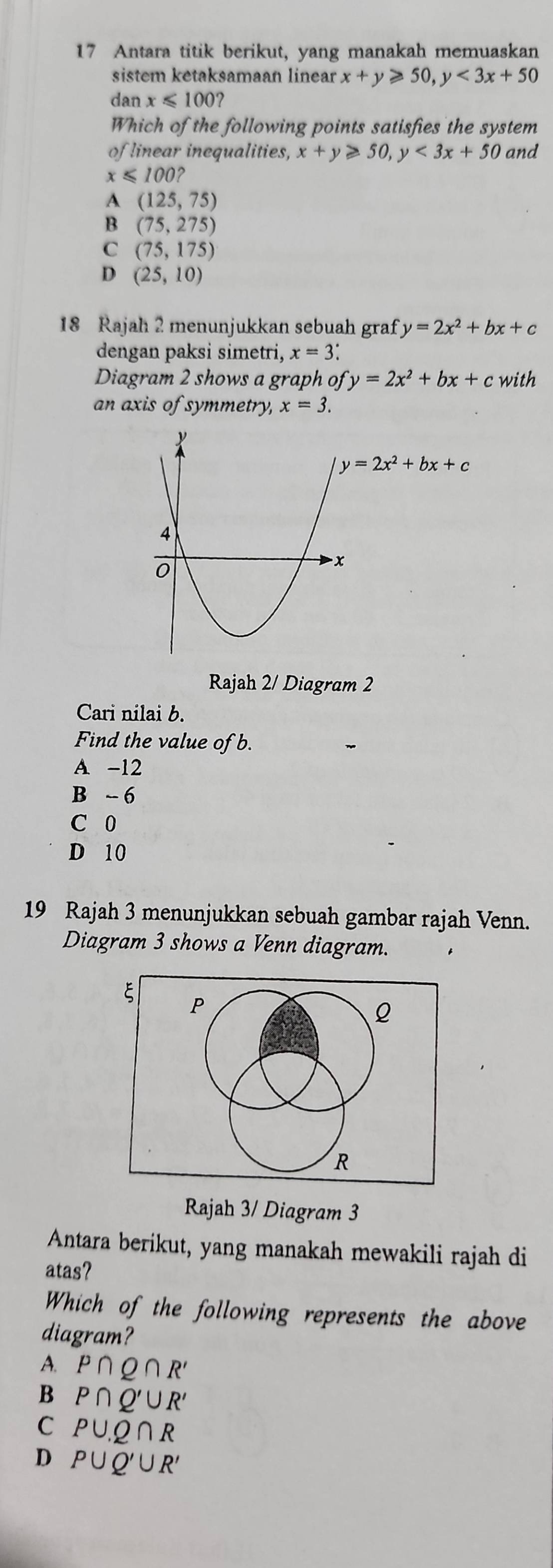 Antara titik berikut, yang manakah memuaskan
sistem ketaksamaan linear x+y≥slant 50, y<3x+50
dan x≤slant 100 2
Which of the following points satisfies the system
of linear inequalities, x+y≥slant 50, y<3x+50 and
x≤slant 100?
A(125,75)
B(75,275)
C (75,175)
D (25,10)
18 Rajah 2 menunjukkan sebuah graf y=2x^2+bx+c
dengan paksi simetri, x=3 : 
Diagram 2 shows a graph ofy=2x^2+bx+ with
an axis of symmetry, x=3.
y=2x^2+bx+c
Rajah 2/ Diagram 2
Cari nilai b.
Find the value of b.
A -12
B ~ 6
C 0
D 10
19 Rajah 3 menunjukkan sebuah gambar rajah Venn.
Diagram 3 shows a Venn diagram.
P
Q
R
Rajah 3/ Diagram 3
Antara berikut, yang manakah mewakili rajah di
atas?
Which of the following represents the above
diagram?
A. P∩ Q∩ R'
B P∩ Q'∪ R'
C PU.Q∩ R
D P∪ Q'∪ R'